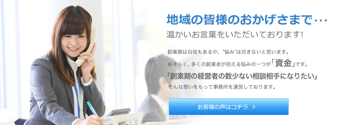 地域の皆様のおかげさまで…温かいお言葉をいただいております! 創業期は自信もある中、“悩み”は尽きないと思います。 おそらく、多くの創業者が抱える悩みの一つが「資金」です。 「創業期の経営者の数少ない相談相手になりたい」そんな想いを持って事務所を経営しております。 お客様の声はコチラ