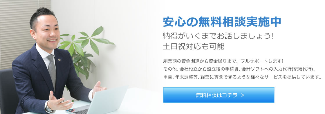 安心の無料相談実施中 納得がいくまでお話しましょう! 土日祝対応も可能 創業期の資金調達から事業開始後・会社設立後の資金繰りまで、フルサポートします! その他、会社設立から設立後の手続き、会計ソフトへの入力代行(記帳代行)、申告、年末調整等、経営に専念できるような様々なサービスを提供しています。 無料相談はコチラ