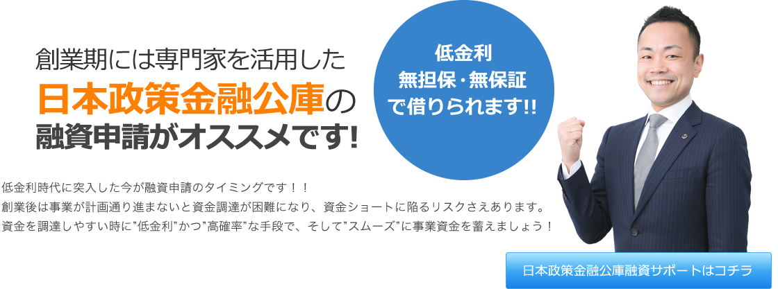 創業期には専門家を活用した日本政策金融公庫の融資申請がオススメです! 低金利時代に突入した今が融資申請のタイミングです!! 創業後・開業後は事業が計画通りに進まないと資金調達が困難になり、経営難・資金ショートに陥るリスクさえあります。資金を調達しやすい時に“低金利”かつ“高確率”な手段で、そして“スムーズ”に事業資金を蓄えましょう! 低金利・無担保・無保証で借りられます!! 日本政策金融公庫融資サポートはコチラ
