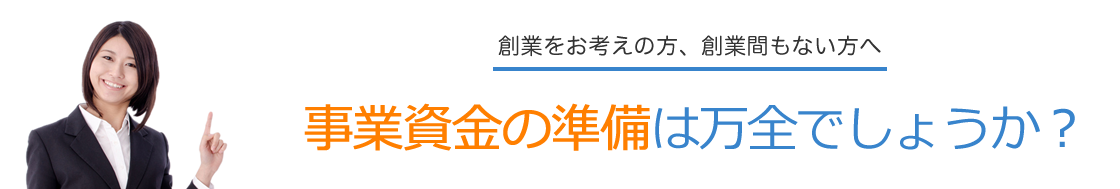 創業をお考えの方、創業間もない経営者の方へ 事業資金の準備は万全でしょうか?